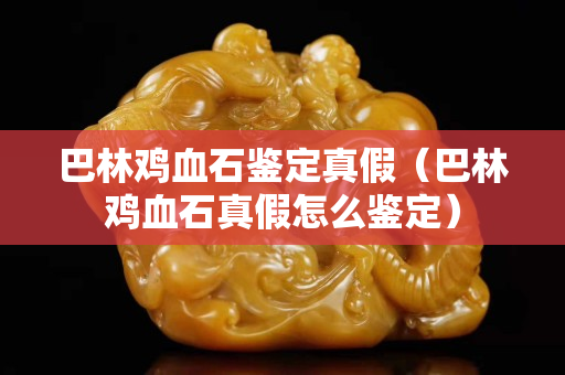 巴林雞血石鑒定真假（巴林雞血石真假怎么鑒定）