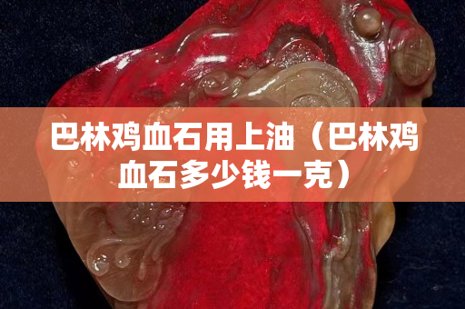 巴林雞血石用上油（巴林雞血石多少錢一克）