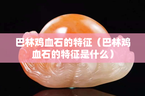 巴林雞血石的特征（巴林雞血石的特征是什么）