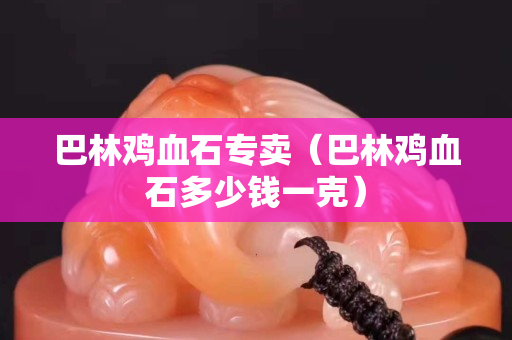 巴林雞血石專賣（巴林雞血石多少錢一克）