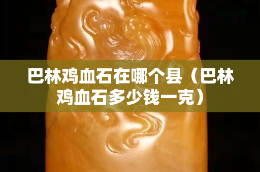 巴林雞血石在哪個縣（巴林雞血石多少錢一克）