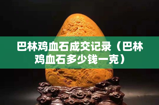 巴林雞血石成交記錄（巴林雞血石多少錢一克）