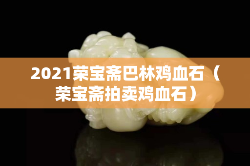 2021榮寶齋巴林雞血石（榮寶齋拍賣雞血石）