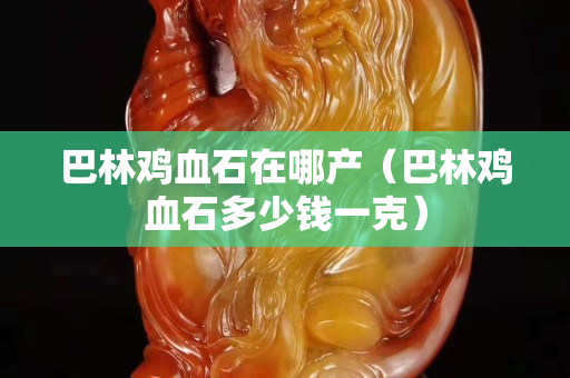 巴林雞血石在哪產（巴林雞血石多少錢一克）