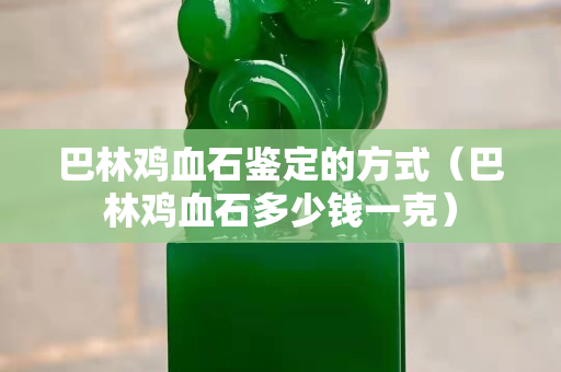 巴林雞血石鑒定的方式（巴林雞血石多少錢一克）