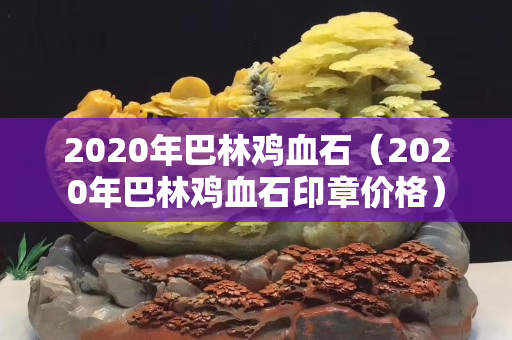 2020年巴林雞血石（2020年巴林雞血石印章價格）