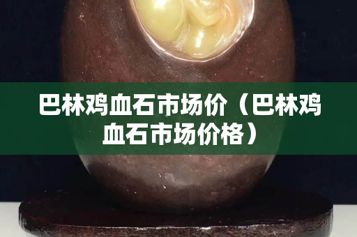 巴林雞血石市場(chǎng)價(jià)（巴林雞血石市場(chǎng)價(jià)格）