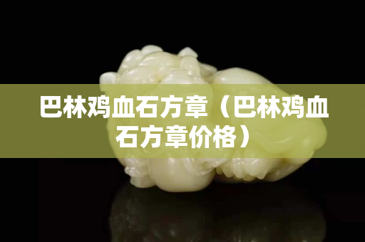 巴林雞血石方章（巴林雞血石方章價格）