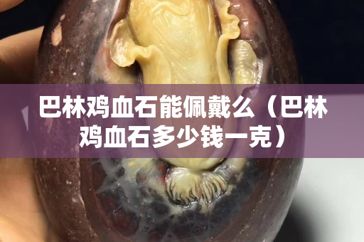 巴林雞血石能佩戴么（巴林雞血石多少錢(qián)一克）