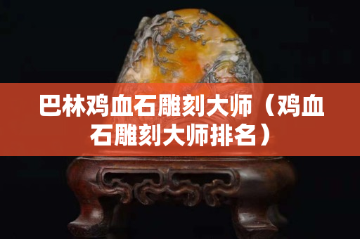 巴林雞血石雕刻大師（雞血石雕刻大師排名）