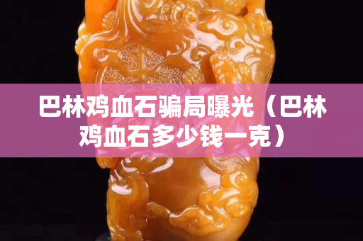 巴林雞血石騙局曝光（巴林雞血石多少錢一克）