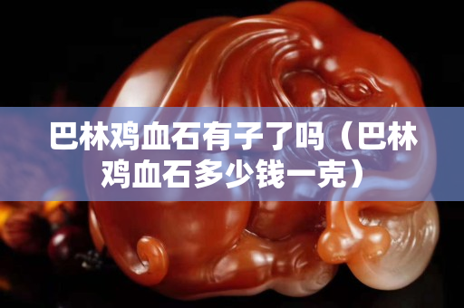 巴林雞血石有子了嗎（巴林雞血石多少錢一克）