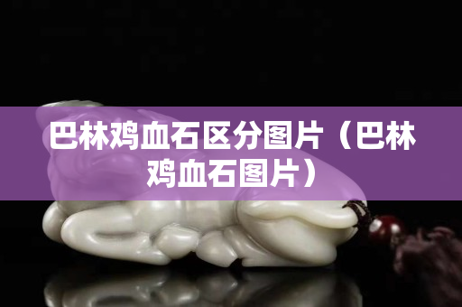 巴林雞血石區分圖片（巴林雞血石圖片）