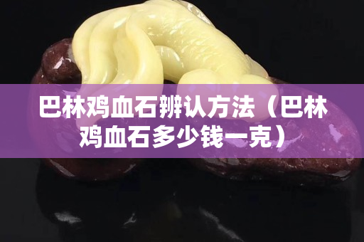 巴林雞血石辨認方法（巴林雞血石多少錢一克）