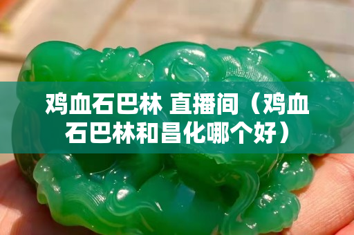 雞血石巴林 直播間（雞血石巴林和昌化哪個好）