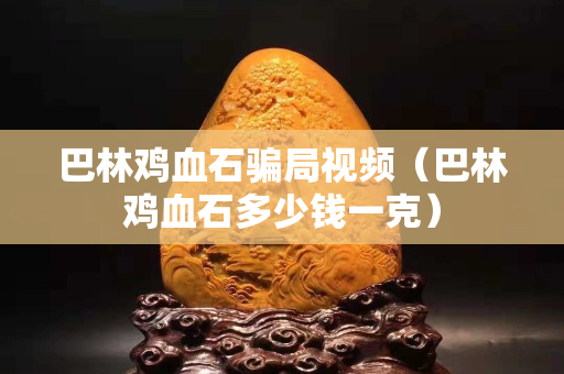 巴林雞血石騙局視頻（巴林雞血石多少錢一克）
