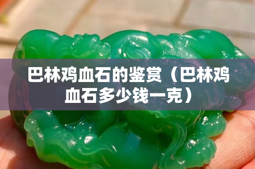 巴林雞血石的鑒賞（巴林雞血石多少錢(qián)一克）