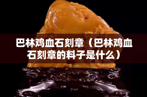 巴林雞血石刻章（巴林雞血石刻章的料子是什么）