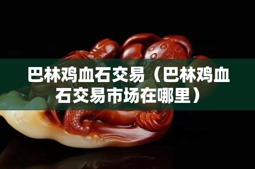 巴林雞血石交易（巴林雞血石交易市場(chǎng)在哪里）