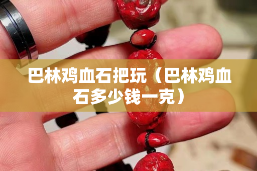 巴林雞血石把玩（巴林雞血石多少錢一克）
