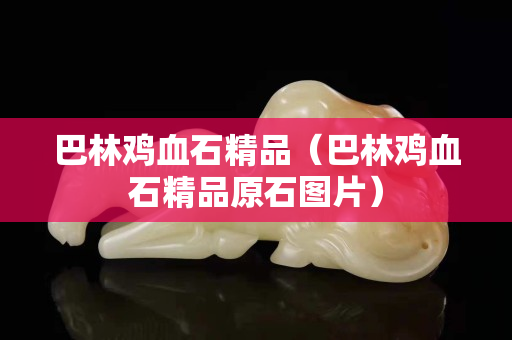 巴林雞血石精品（巴林雞血石精品原石圖片）