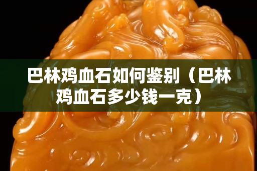 巴林雞血石如何鑒別（巴林雞血石多少錢(qián)一克）