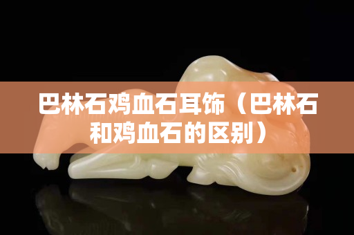 巴林石雞血石耳飾（巴林石和雞血石的區別）