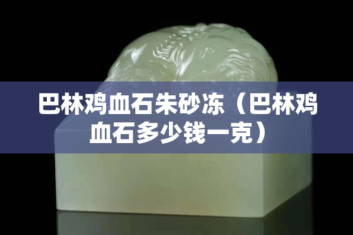 巴林雞血石朱砂凍（巴林雞血石多少錢一克）