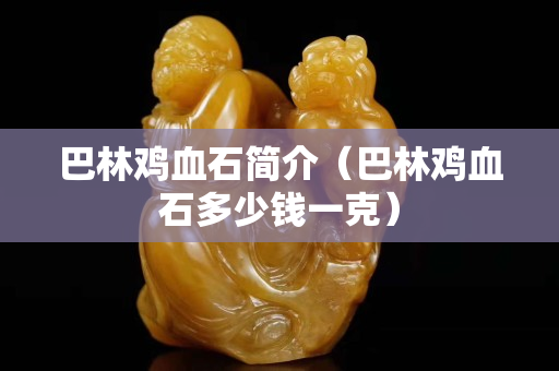 巴林雞血石簡介（巴林雞血石多少錢一克）