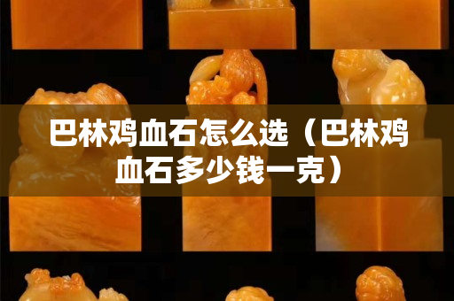 巴林雞血石怎么選（巴林雞血石多少錢一克）
