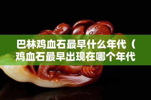 巴林雞血石最早什么年代（雞血石最早出現(xiàn)在哪個(gè)年代）