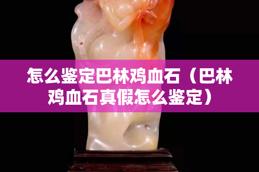 怎么鑒定巴林雞血石（巴林雞血石真假怎么鑒定）