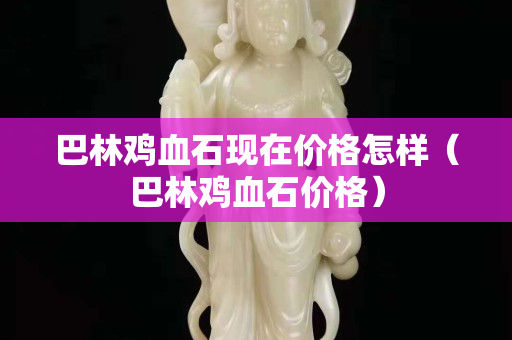 巴林雞血石現(xiàn)在價格怎樣（巴林雞血石價格）