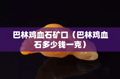 巴林雞血石礦口（巴林雞血石多少錢一克）