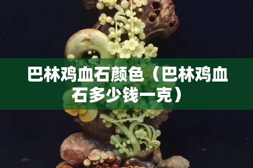 巴林雞血石顏色（巴林雞血石多少錢一克）
