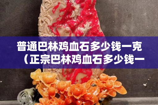 普通巴林雞血石多少錢一克（正宗巴林雞血石多少錢一克）