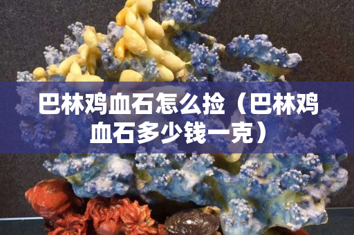 巴林雞血石怎么撿（巴林雞血石多少錢一克）