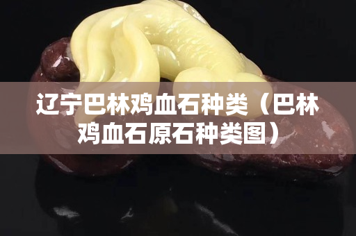 遼寧巴林雞血石種類（巴林雞血石原石種類圖）