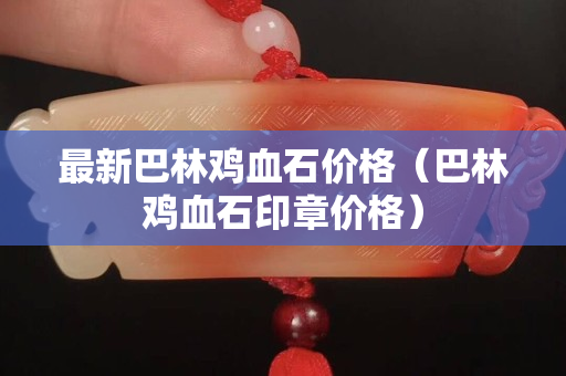 最新巴林雞血石價格（巴林雞血石印章價格）