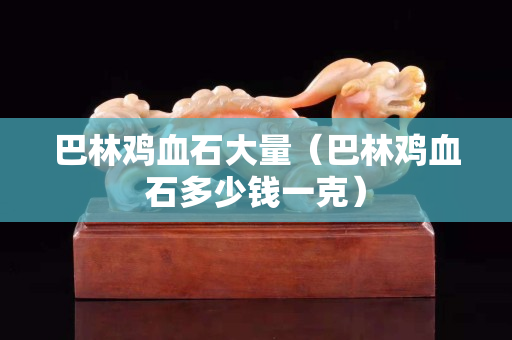 巴林雞血石大量（巴林雞血石多少錢一克）