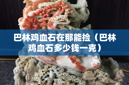 巴林雞血石在那能撿（巴林雞血石多少錢一克）