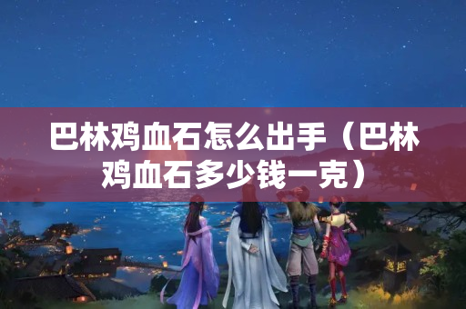 巴林雞血石怎么出手（巴林雞血石多少錢一克）