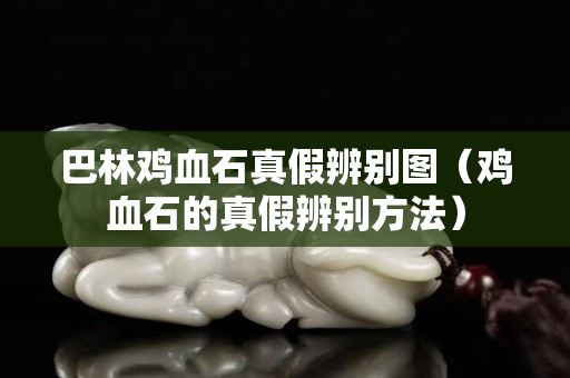 巴林雞血石真假辨別圖（雞血石的真假辨別方法）