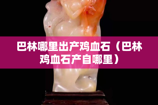 巴林哪里出產(chǎn)雞血石（巴林雞血石產(chǎn)自哪里）