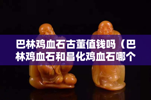 巴林雞血石古董值錢嗎（巴林雞血石和昌化雞血石哪個值錢）