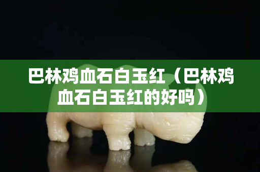 巴林雞血石白玉紅（巴林雞血石白玉紅的好嗎）