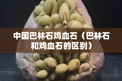 中國巴林石雞血石（巴林石和雞血石的區(qū)別）