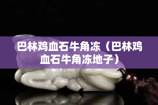 巴林雞血石牛角凍（巴林雞血石牛角凍地子）