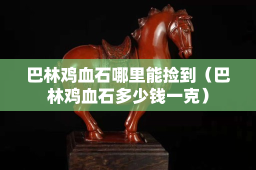巴林雞血石哪里能撿到（巴林雞血石多少錢一克）