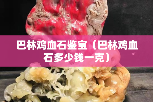 巴林雞血石鑒寶（巴林雞血石多少錢一克）